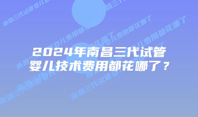 2024年南昌三代试管婴儿技术费用都花哪了?插图 2024年南昌三代试管婴儿技术费用都花哪了?