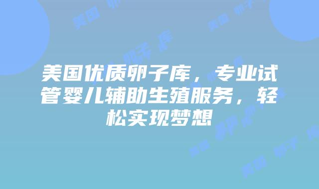美国优质卵子库，专业试管婴儿辅助生殖服务，轻松实现梦想