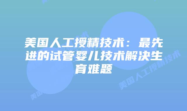 美国人工授精技术:最先进的试管婴儿技术解决生育难题插图 美国人工授精技术:最先进的试管婴儿技术解决生育难题
