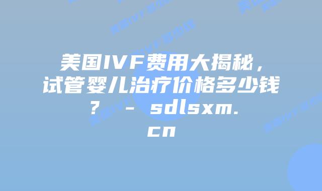 美国IVF费用大揭秘，试管婴儿治疗价格多少钱？ - sdlsxm.cn
