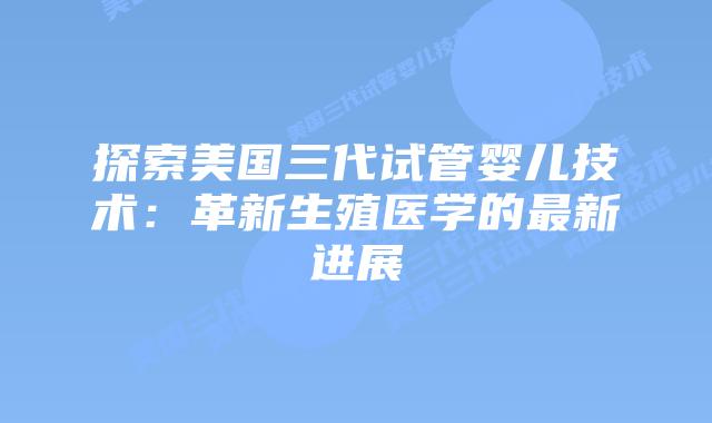 探索美国三代试管婴儿技术:革新生殖医学的最新进展插图 探索美国三代试管婴儿技术:革新生殖医学的最新进展