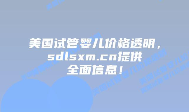 美国试管婴儿价格透明，sdlsxm.cn提供全面信息！