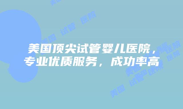 美国顶尖试管婴儿医院，专业优质服务，成功率高