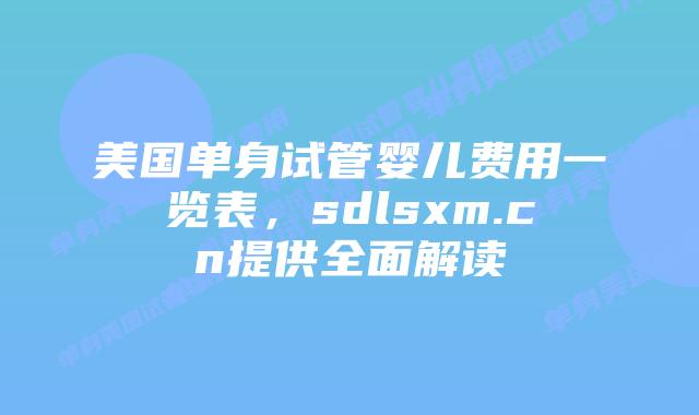 美国单身试管婴儿费用一览表，sdlsxm.cn提供全面解读