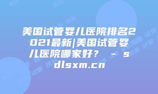 美国试管婴儿医院排名2021最新|美国试管婴儿医院哪家好？ - sdlsxm.cn