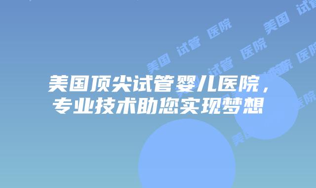 美国顶尖试管婴儿医院，专业技术助您实现梦想