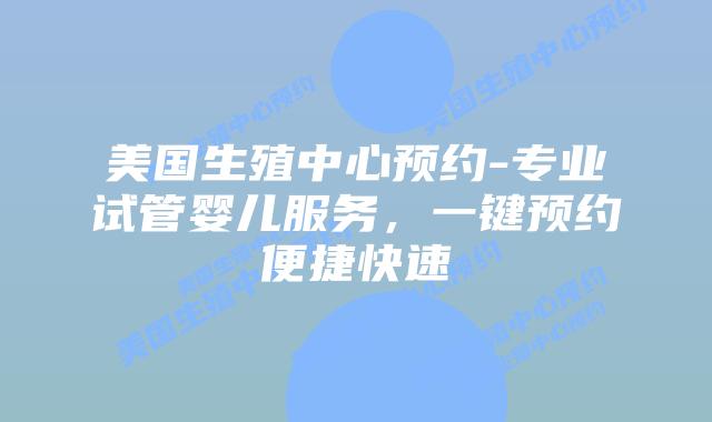 美国生殖中心预约-专业试管婴儿服务，一键预约便捷快速