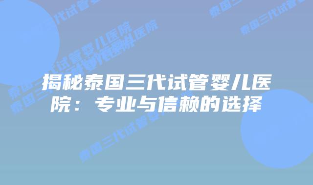 揭秘泰国三代试管婴儿医院：专业与信赖的选择