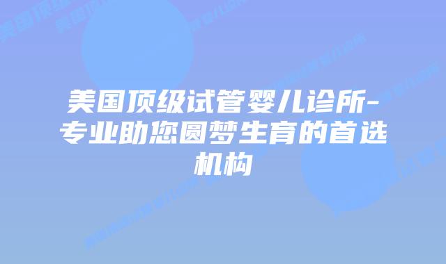 美国顶级试管婴儿诊所-专业助您圆梦生育的首选机构