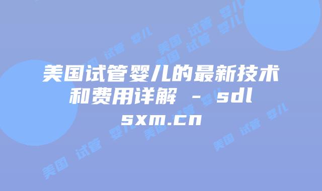 美国试管婴儿的最新技术和费用详解 - sdlsxm.cn