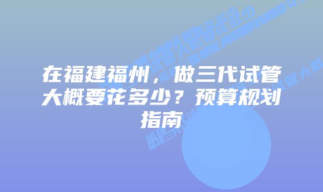 在福建福州，做三代试管大概要花多少？预算规划指南