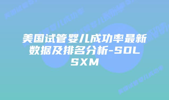 美国试管婴儿成功率最新数据及排名分析-SDLSXM