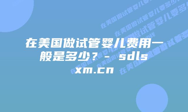 在美国做试管婴儿费用一般是多少？- sdlsxm.cn