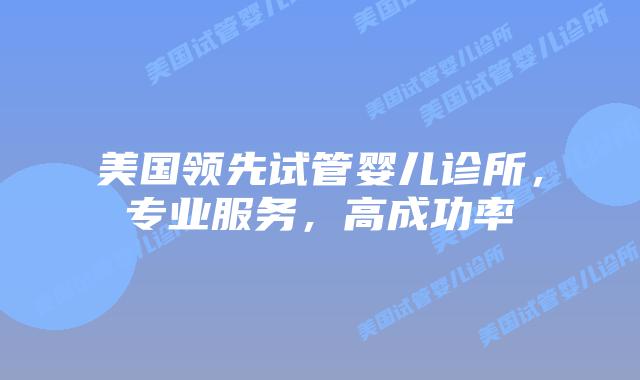 美国领先试管婴儿诊所，专业服务，高成功率