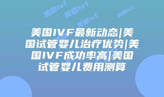美国IVF最新动态|美国试管婴儿治疗优势|美国IVF成功率高|美国试管婴儿费用测算
