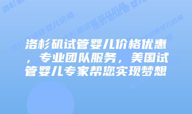 洛杉矶试管婴儿价格优惠，专业团队服务，美国试管婴儿专家帮您实现梦想