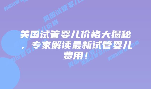 美国试管婴儿价格大揭秘，专家解读最新试管婴儿费用！