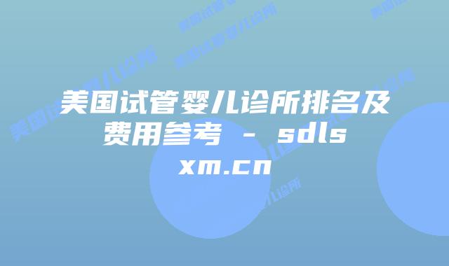 美国试管婴儿诊所排名及费用参考 - sdlsxm.cn