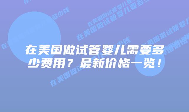 在美国做试管婴儿需要多少费用？最新价格一览！