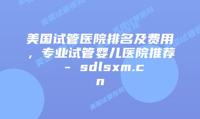 美国试管医院排名及费用，专业试管婴儿医院推荐 - sdlsxm.cn