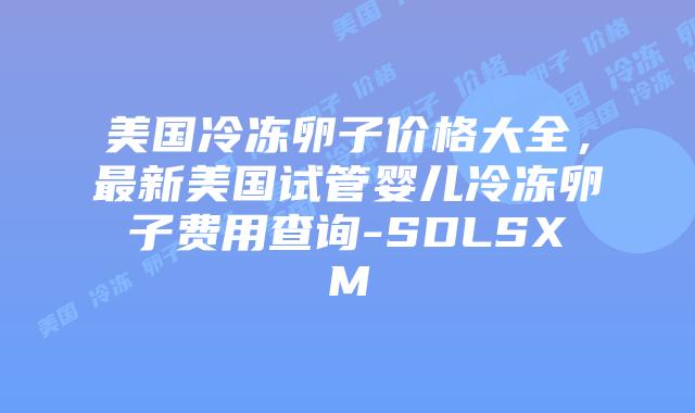 美国冷冻卵子价格大全，最新美国试管婴儿冷冻卵子费用查询-SDLSXM