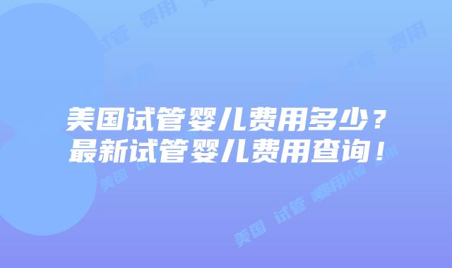 美国试管婴儿费用多少？最新试管婴儿费用查询！