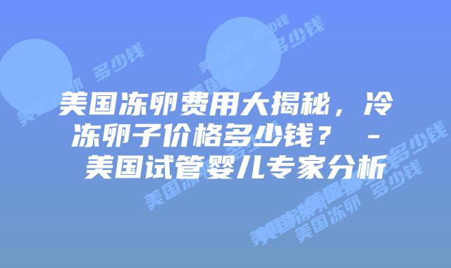 美国冻卵费用大揭秘，冷冻卵子价格多少钱？ - 美国试管婴儿专家分析