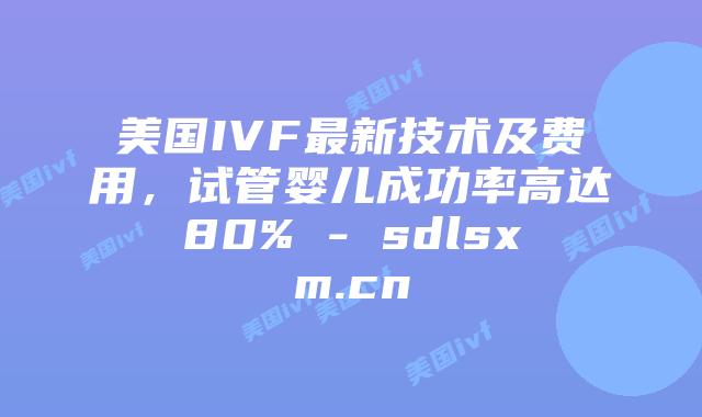 美国IVF最新技术及费用，试管婴儿成功率高达80% - sdlsxm.cn