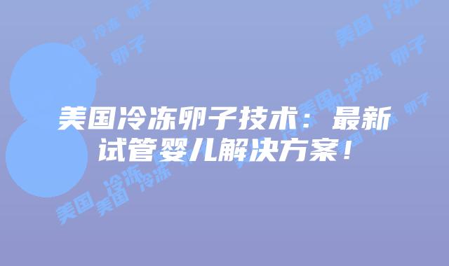 美国冷冻卵子技术：最新试管婴儿解决方案！