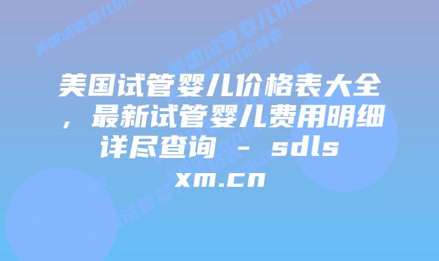 美国试管婴儿价格表大全，最新试管婴儿费用明细详尽查询 - sdlsxm.cn