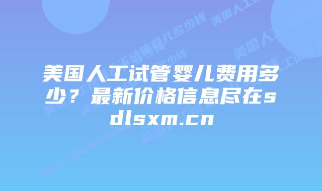 美国人工试管婴儿费用多少？最新价格信息尽在sdlsxm.cn