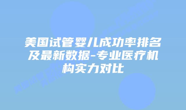 美国试管婴儿成功率排名及最新数据-专业医疗机构实力对比