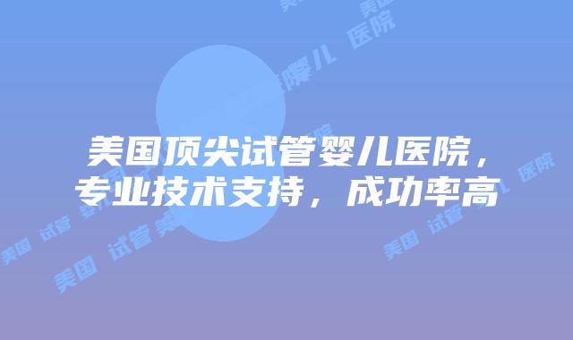 美国顶尖试管婴儿医院，专业技术支持，成功率高