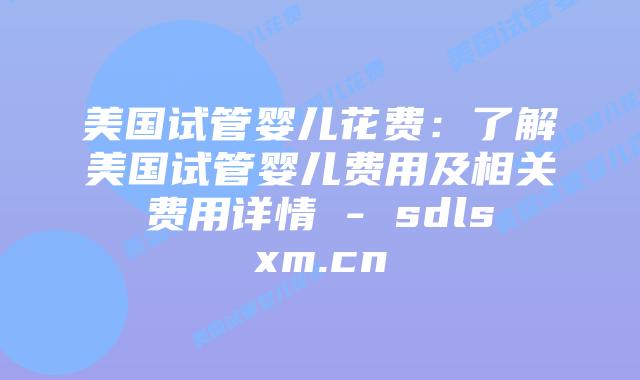 美国试管婴儿花费：了解美国试管婴儿费用及相关费用详情 - sdlsxm.cn