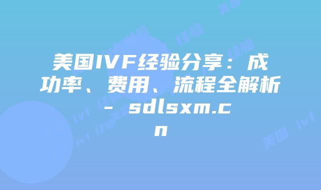 美国IVF经验分享：成功率、费用、流程全解析 - sdlsxm.cn
