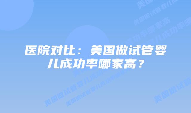 医院对比:美国做试管婴儿成功率哪家高?插图 医院对比:美国做试管婴儿成功率哪家高?