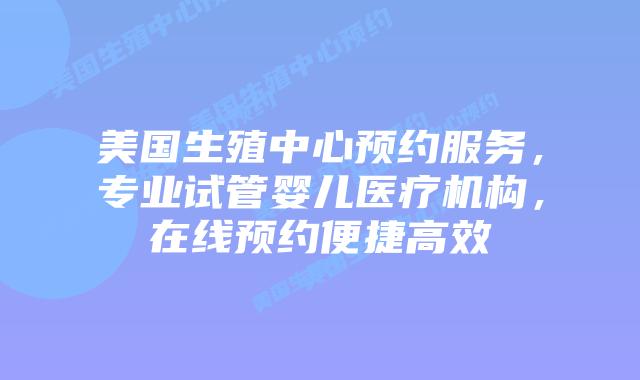 美国生殖中心预约服务，专业试管婴儿医疗机构，在线预约便捷高效
