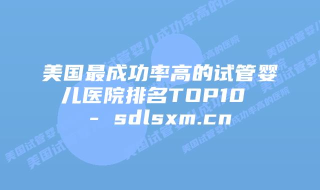 美国最成功率高的试管婴儿医院排名TOP10 - sdlsxm.cn