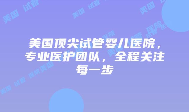 美国顶尖试管婴儿医院，专业医护团队，全程关注每一步