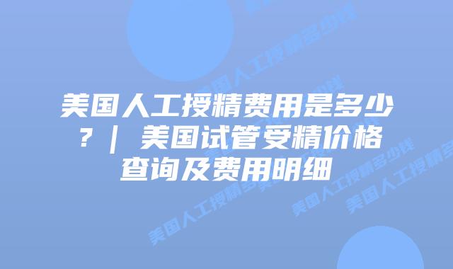美国人工授精费用是多少？| 美国试管受精价格查询及费用明细
