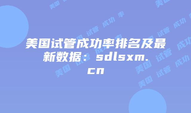 美国试管成功率排名及最新数据：sdlsxm.cn