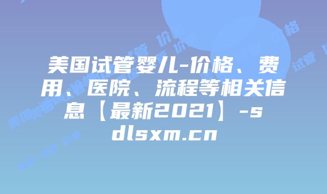 美国试管婴儿-价格、费用、医院、流程等相关信息【最新2021】-sdlsxm.cn
