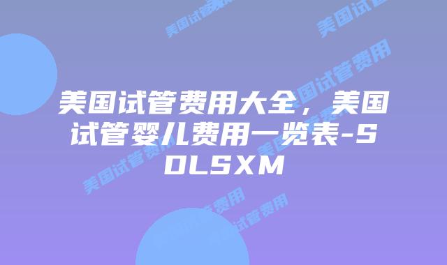 美国试管费用大全，美国试管婴儿费用一览表-SDLSXM