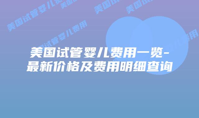 美国试管婴儿费用一览-最新价格及费用明细查询