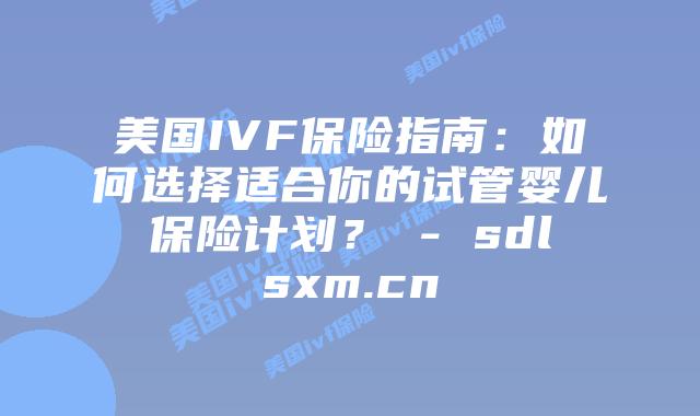 美国IVF保险指南：如何选择适合你的试管婴儿保险计划？ - sdlsxm.cn