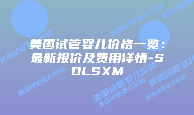 美国试管婴儿价格一览：最新报价及费用详情-SDLSXM
