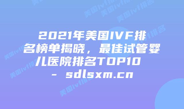 2021年美国IVF排名榜单揭晓，最佳试管婴儿医院排名TOP10 - sdlsxm.cn
