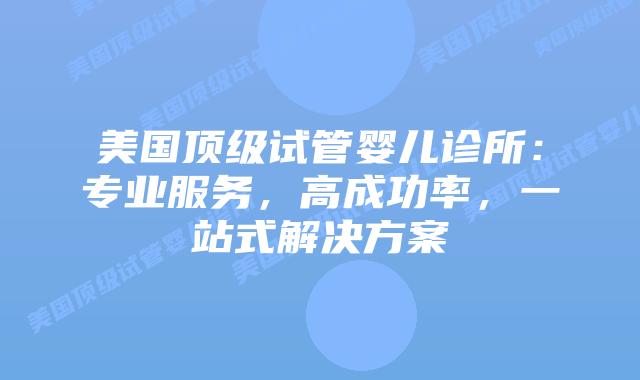 美国顶级试管婴儿诊所：专业服务，高成功率，一站式解决方案