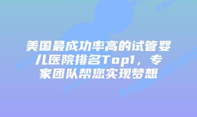 美国最成功率高的试管婴儿医院排名Top1，专家团队帮您实现梦想