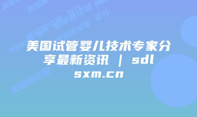 美国试管婴儿技术专家分享最新资讯 | sdlsxm.cn
